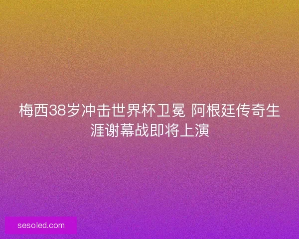 梅西38岁冲击世界杯卫冕 阿根廷传奇生涯谢幕战即将上演