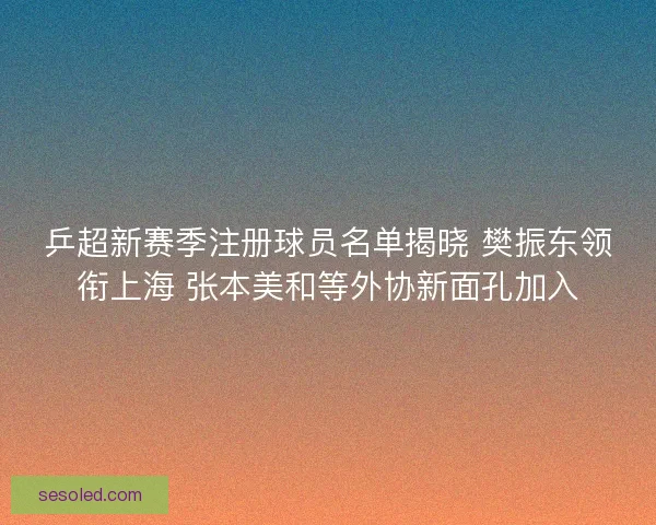 乒超新赛季注册球员名单揭晓 樊振东领衔上海 张本美和等外协新面孔加入