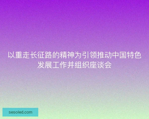 以重走长征路的精神为引领推动中国特色发展工作并组织座谈会