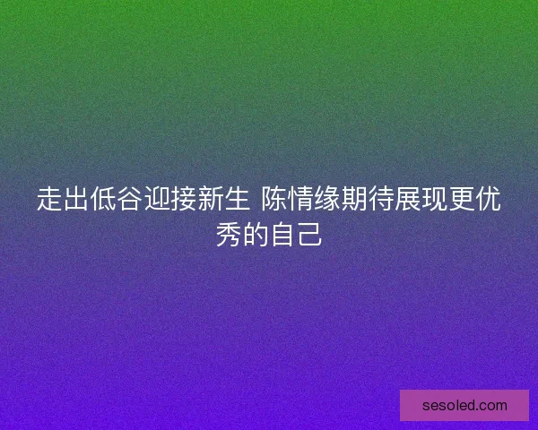 走出低谷迎接新生 陈情缘期待展现更优秀的自己