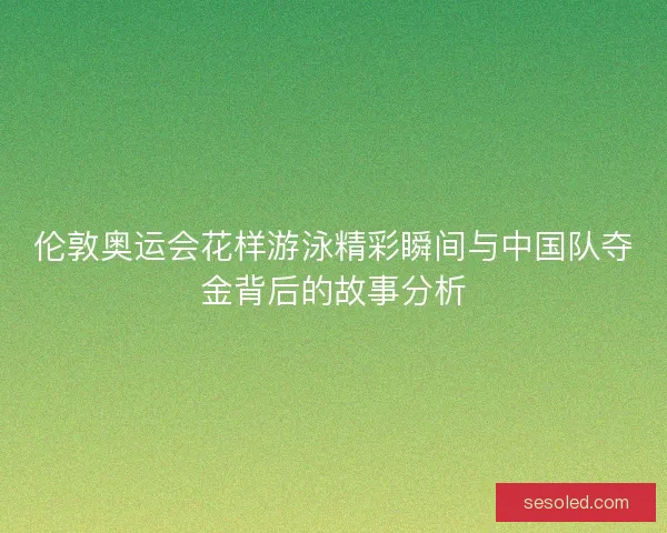 伦敦奥运会花样游泳精彩瞬间与中国队夺金背后的故事分析