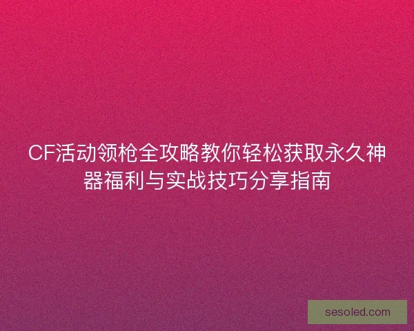 CF活动领枪全攻略教你轻松获取永久神器福利与实战技巧分享指南 CF活动领枪全攻略教你轻松获取永久神器福利与实战技巧分享指南