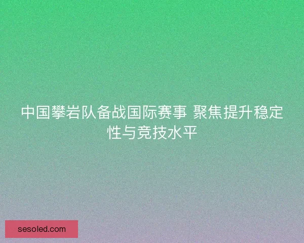中国攀岩队备战国际赛事 聚焦提升稳定性与竞技水平