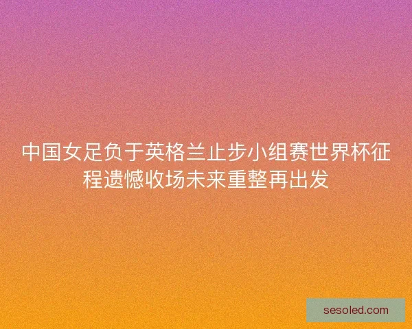 中国女足负于英格兰止步小组赛世界杯征程遗憾收场未来重整再出发