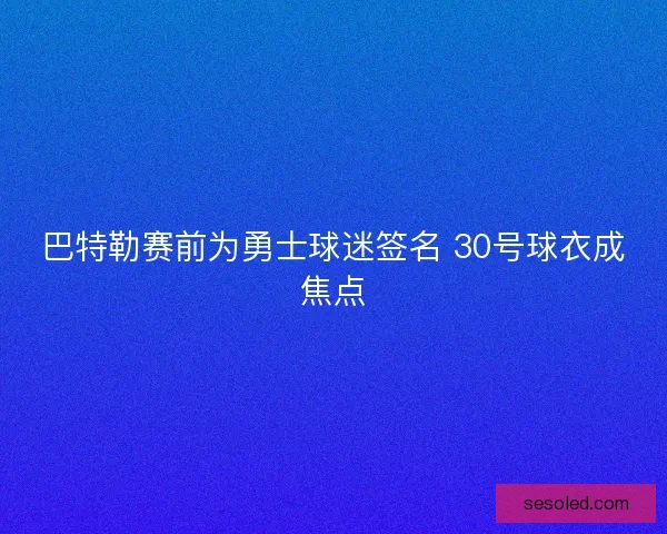 巴特勒赛前为勇士球迷签名 30号球衣成焦点