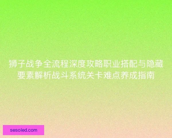 狮子战争全流程深度攻略职业搭配与隐藏要素解析战斗系统关卡难点养成指南